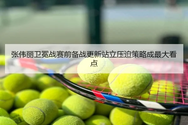张伟丽卫冕战赛前备战更新站立压迫策略成最大看点