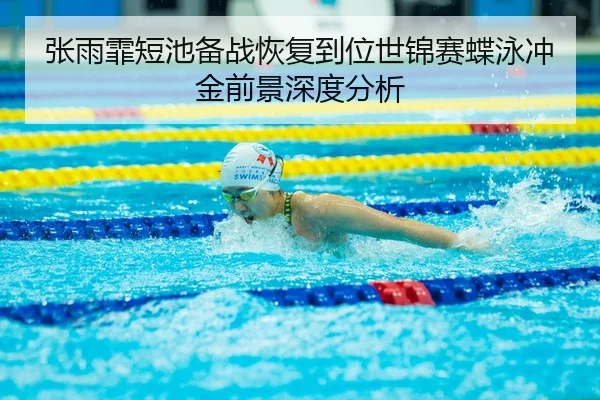 张雨霏短池备战恢复到位世锦赛蝶泳冲金前景深度分析