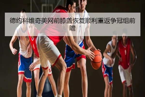 德约科维奇美网前膝盖恢复顺利重返争冠组前瞻