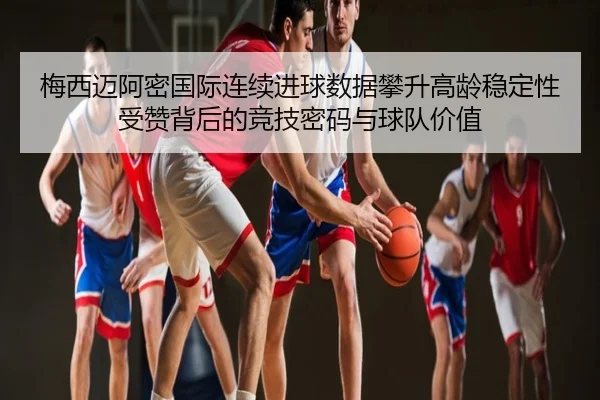 梅西迈阿密国际连续进球数据攀升高龄稳定性受赞背后的竞技密码与球队价值