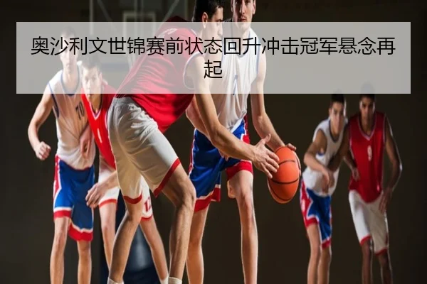 奥沙利文世锦赛前状态回升冲击冠军悬念再起
